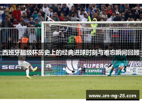 西班牙超级杯历史上的经典进球时刻与难忘瞬间回顾