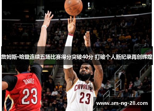 詹姆斯·哈登连续五场比赛得分突破40分 打破个人新纪录再创辉煌