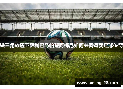 铁三角效应下萨利巴乌帕楚阿梅尼如何共同铸就足球传奇