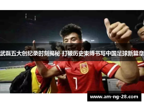 武磊五大创纪录时刻揭秘 打破历史束缚书写中国足球新篇章
