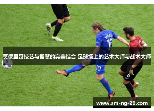 莫德里奇技艺与智慧的完美结合 足球场上的艺术大师与战术大师