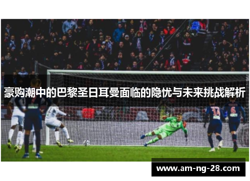 豪购潮中的巴黎圣日耳曼面临的隐忧与未来挑战解析