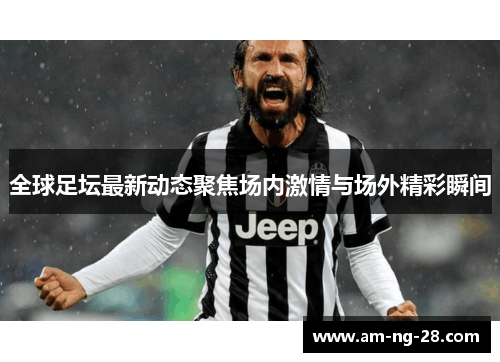 全球足坛最新动态聚焦场内激情与场外精彩瞬间