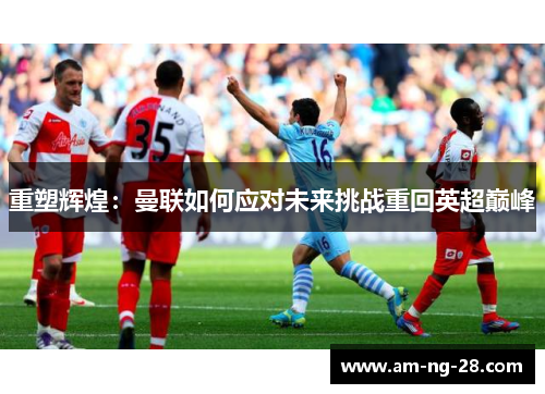 重塑辉煌：曼联如何应对未来挑战重回英超巅峰